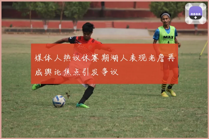 媒体人热议休赛期湖人表现老詹再成舆论焦点引发争议