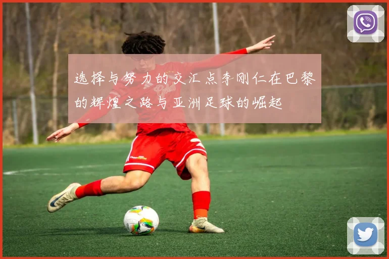 选择与努力的交汇点李刚仁在巴黎的辉煌之路与亚洲足球的崛起