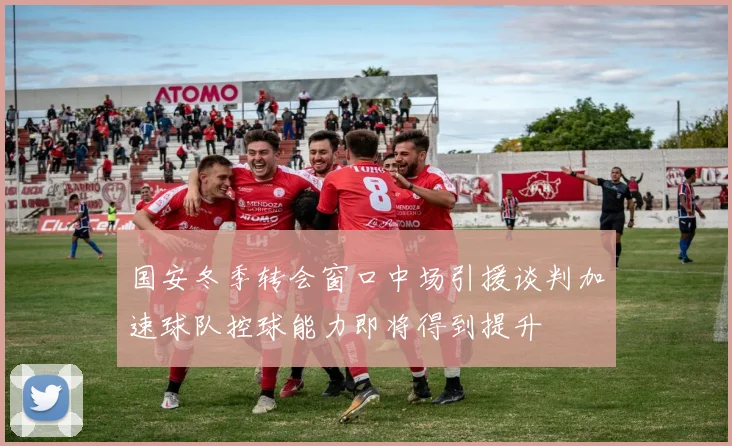 国安冬季转会窗口中场引援谈判加速球队控球能力即将得到提升
