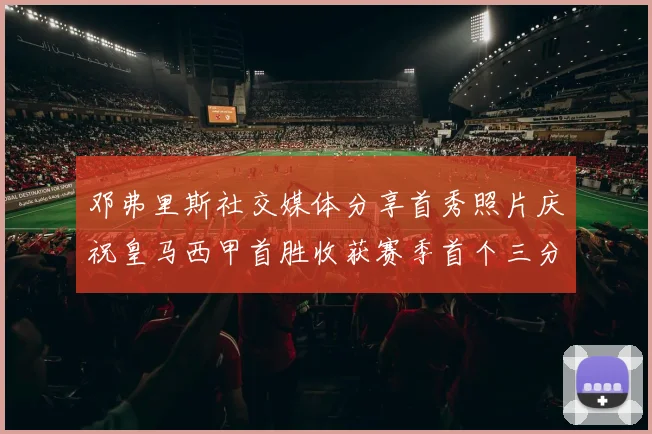 邓弗里斯社交媒体分享首秀照片庆祝皇马西甲首胜收获赛季首个三分
