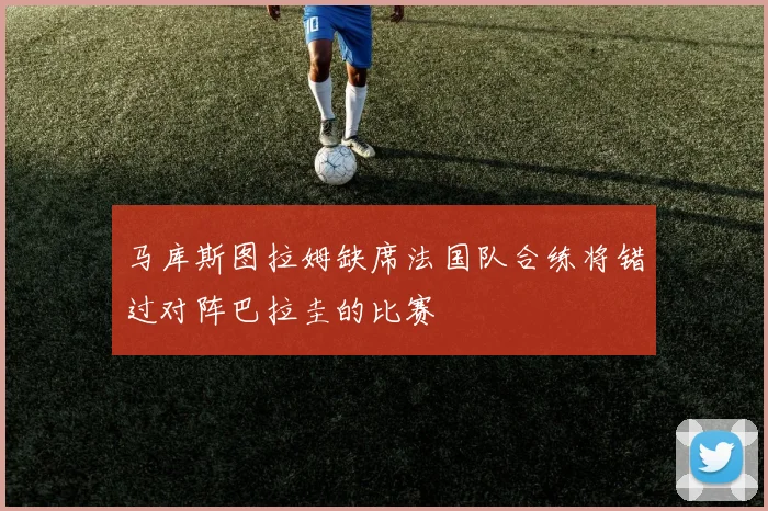 马库斯图拉姆缺席法国队合练将错过对阵巴拉圭的比赛