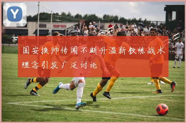 国安换帅传闻不断升温新教练战术理念引发广泛讨论