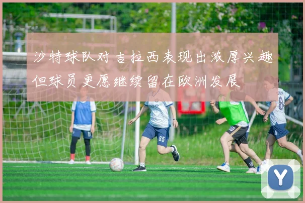 沙特球队对吉拉西表现出浓厚兴趣但球员更愿继续留在欧洲发展