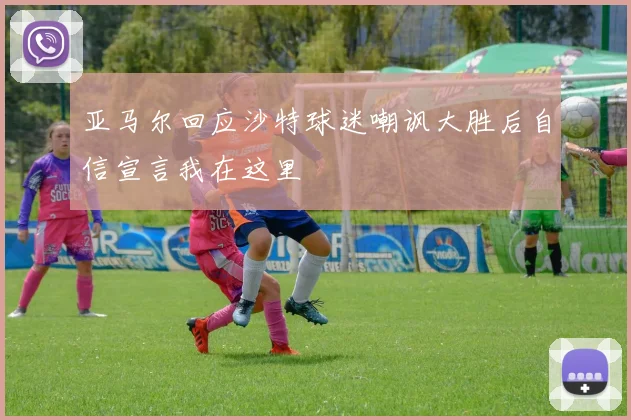 亚马尔回应沙特球迷嘲讽大胜后自信宣言我在这里