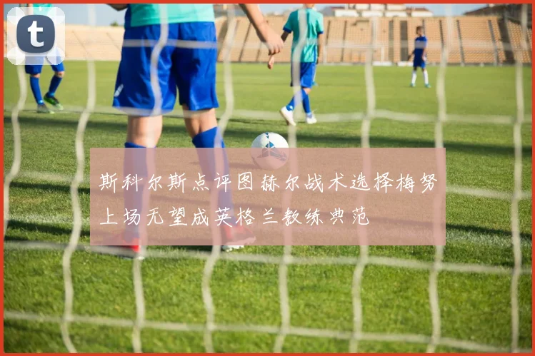 斯科尔斯点评图赫尔战术选择梅努上场无望成英格兰教练典范