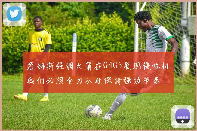 詹姆斯强调火箭在G4G5展现侵略性我们必须全力以赴保持强劲节奏