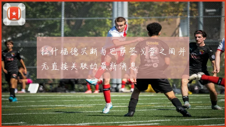 拉什福德买断与巴萨签戈登之间并无直接关联的最新消息