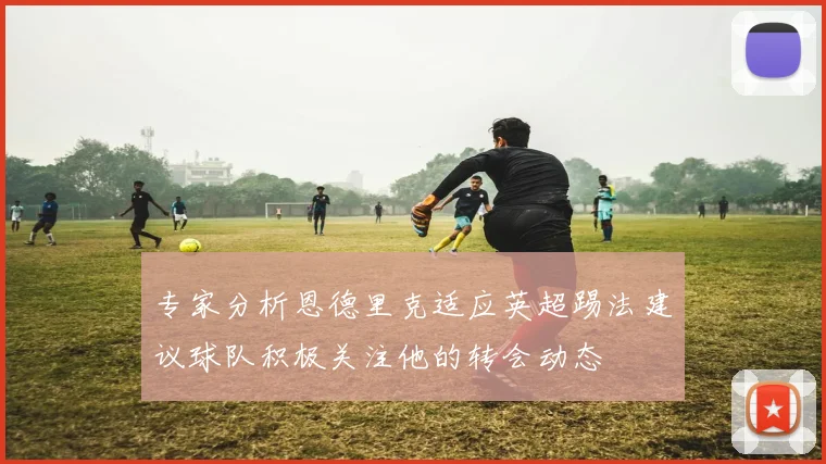 专家分析恩德里克适应英超踢法建议球队积极关注他的转会动态