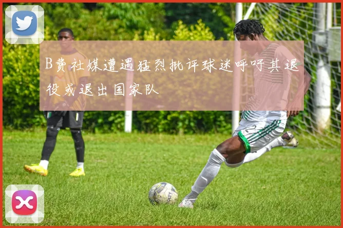 B费社媒遭遇猛烈批评球迷呼吁其退役或退出国家队