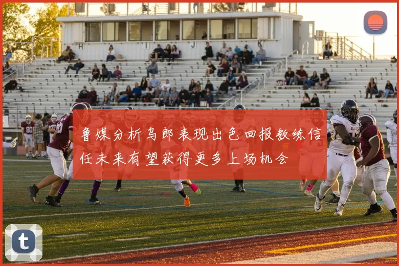 鲁媒分析乌郎表现出色回报教练信任未来有望获得更多上场机会