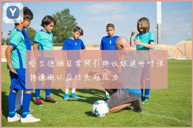 哈兰德晒日常照引热议球迷呼吁保持谦逊以应对失冠压力