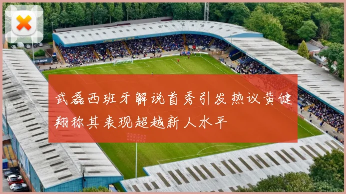 武磊西班牙解说首秀引发热议黄健翔称其表现超越新人水平