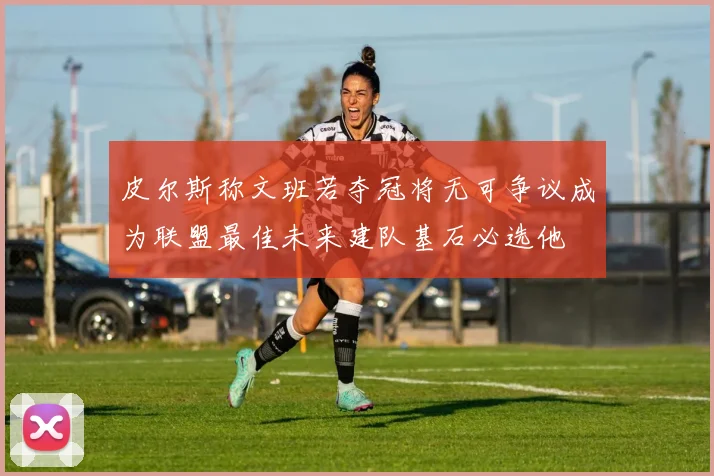 皮尔斯称文班若夺冠将无可争议成为联盟最佳未来建队基石必选他