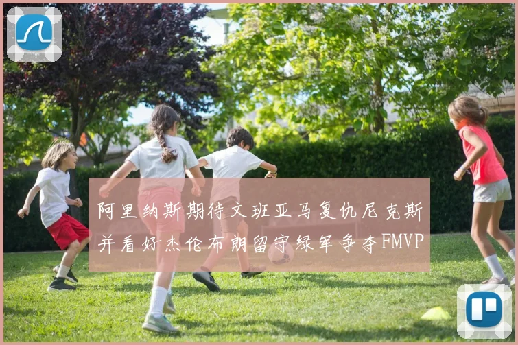 阿里纳斯期待文班亚马复仇尼克斯并看好杰伦布朗留守绿军争夺FMVP