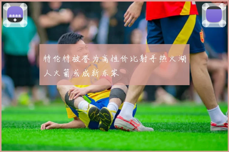 特伦特被誉为高性价比射手热火湖人火箭或成新东家