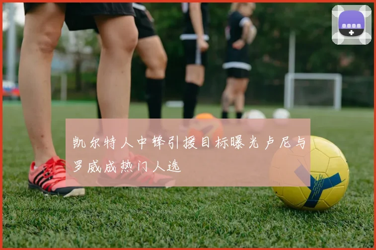 凯尔特人中锋引援目标曝光卢尼与罗威成热门人选
