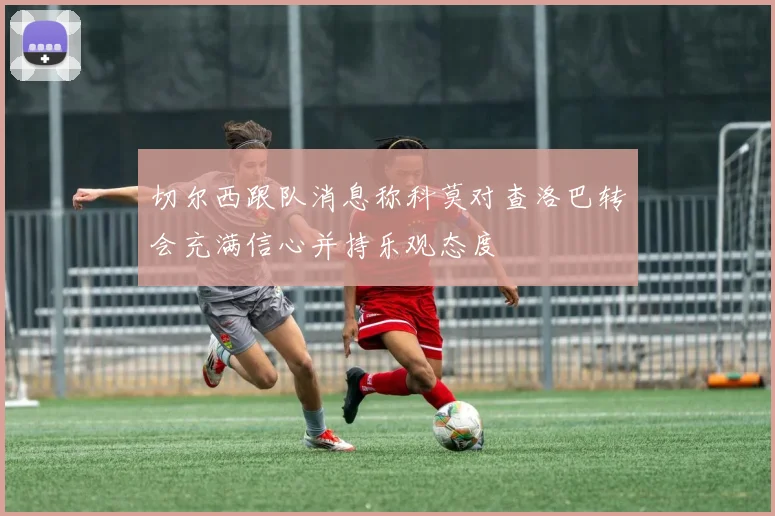 切尔西跟队消息称科莫对查洛巴转会充满信心并持乐观态度