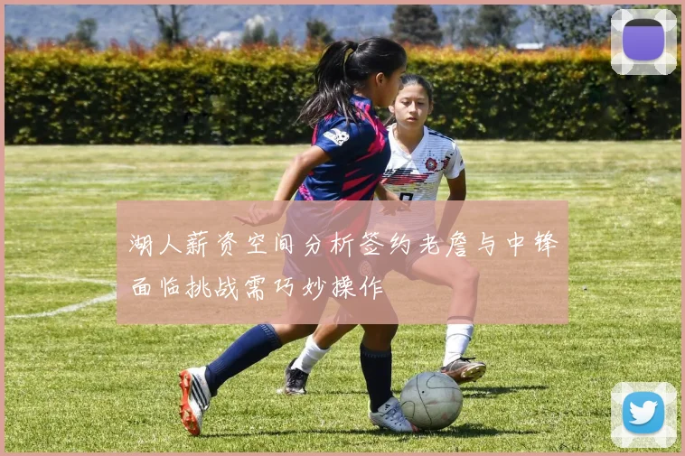 湖人薪资空间分析签约老詹与中锋面临挑战需巧妙操作