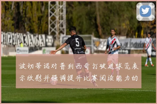 波切蒂诺对普利西奇打破进球荒表示欣慰并强调提升比赛阅读能力的重要性