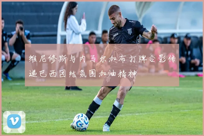 维尼修斯与内马尔加布打牌合影传递巴西团结氛围加油精神
