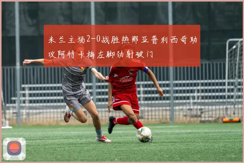 米兰主场2-0战胜热那亚普利西奇助攻阿特卡梅左脚劲射破门