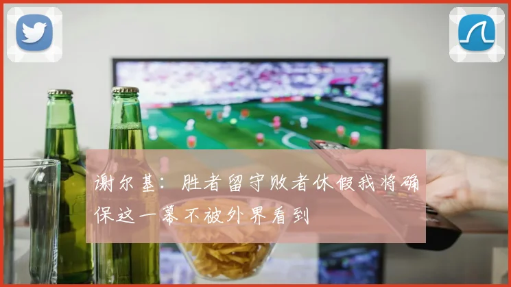 谢尔基：胜者留守败者休假我将确保这一幕不被外界看到