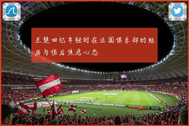 王楚回忆年轻时在法国俱乐部的经历与伤后焦虑心态